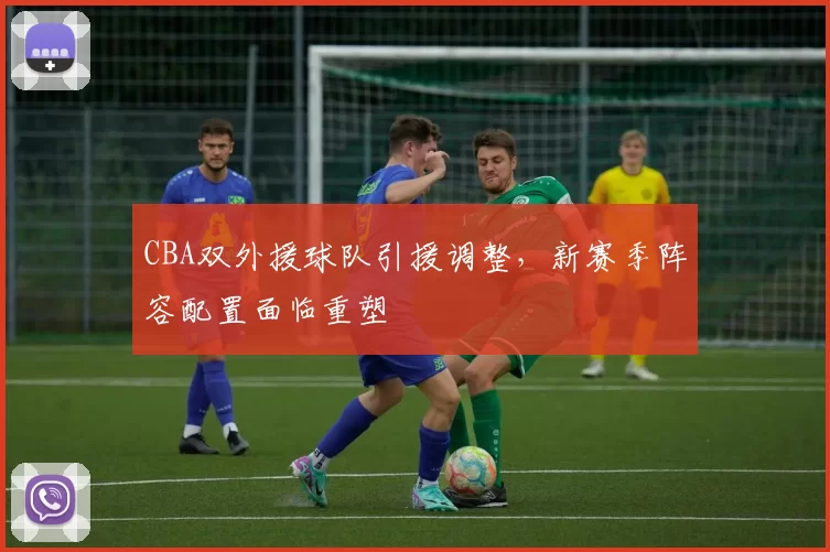 CBA双外援球队引援调整，新赛季阵容配置面临重塑