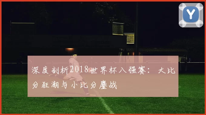 深度剖析2018世界杯八强赛:大比分狂潮与小比分鏖战