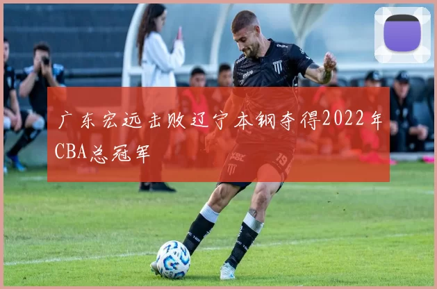 广东宏远击败辽宁本钢夺得2022年CBA总冠军
