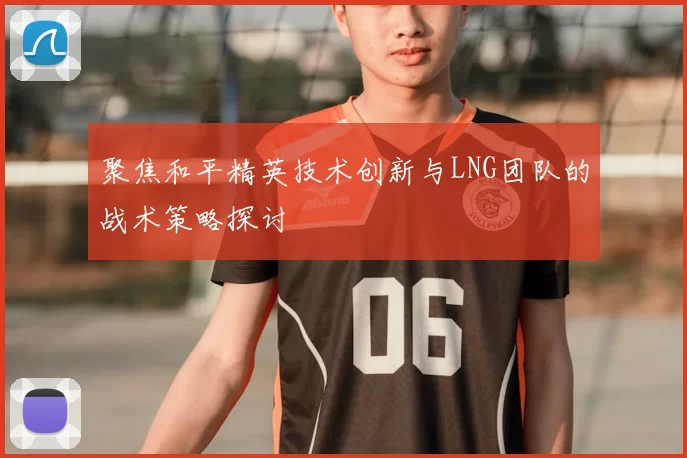 聚焦和平精英技术创新与LNG团队的战术策略探讨