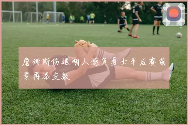詹姆斯伤退湖人憾负勇士季后赛前景再添变数