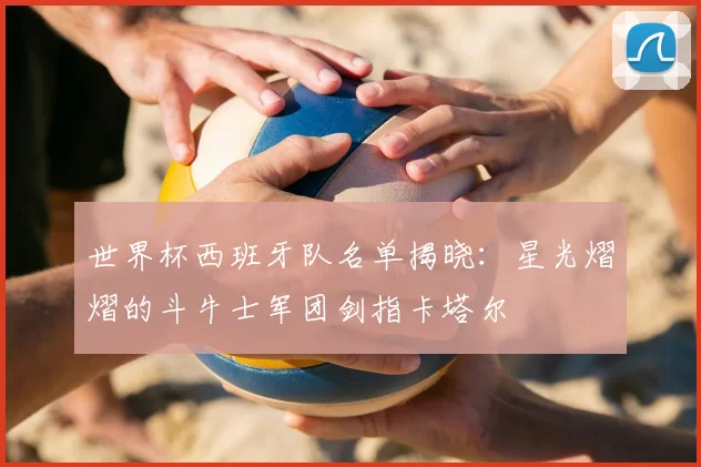 世界杯西班牙队名单揭晓：星光熠熠的斗牛士军团剑指卡塔尔