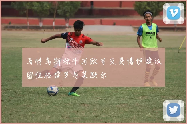 马特乌斯称千万欧可交易博伊建议留住格雷罗与莱默尔