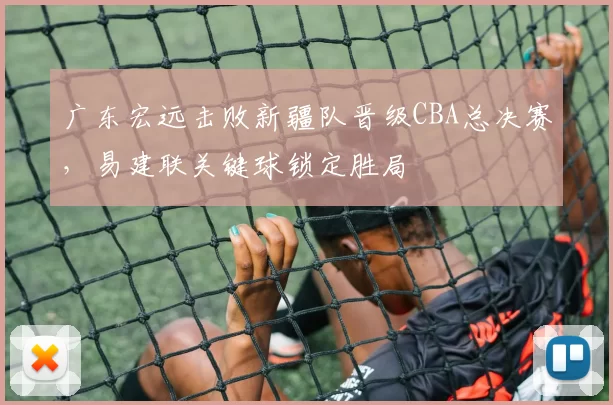 广东宏远击败新疆队晋级CBA总决赛，易建联关键球锁定胜局