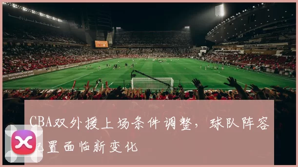 CBA双外援上场条件调整，球队阵容配置面临新变化