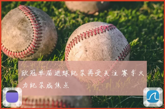欧冠单届进球纪录再受关注 赛季火力纪录成焦点