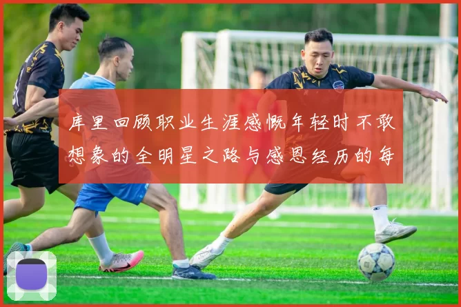 库里回顾职业生涯感慨年轻时不敢想象的全明星之路与感恩经历的每一步