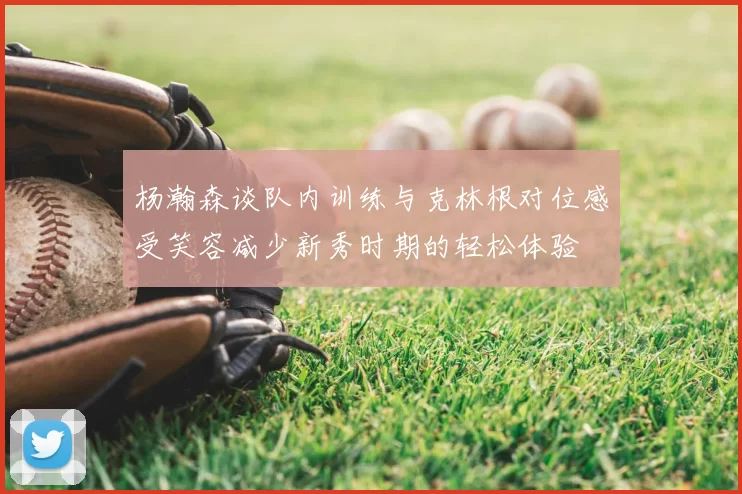 杨瀚森谈队内训练与克林根对位感受笑容减少新秀时期的轻松体验